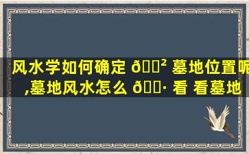 风水学如何确定 🌲 墓地位置呢,墓地风水怎么 🌷 看 看墓地风水小诀窍